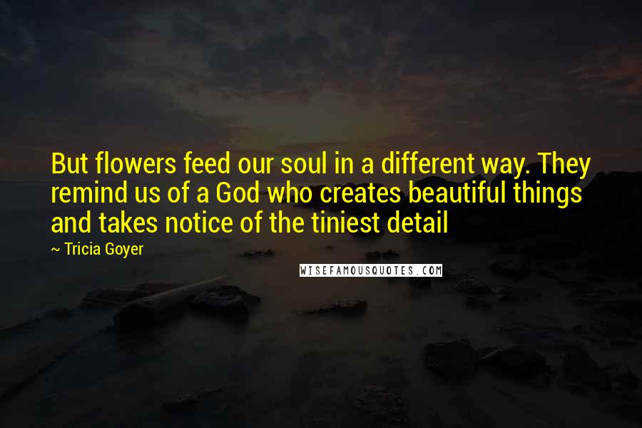 Tricia Goyer Quotes: But flowers feed our soul in a different way. They remind us of a God who creates beautiful things and takes notice of the tiniest detail