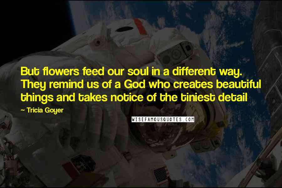 Tricia Goyer Quotes: But flowers feed our soul in a different way. They remind us of a God who creates beautiful things and takes notice of the tiniest detail