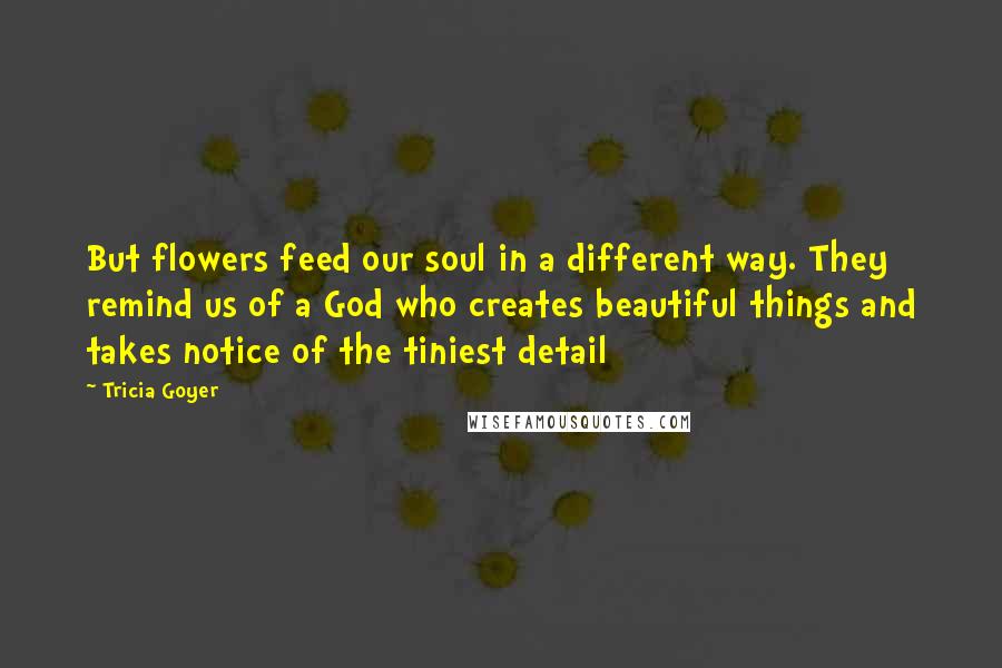 Tricia Goyer Quotes: But flowers feed our soul in a different way. They remind us of a God who creates beautiful things and takes notice of the tiniest detail