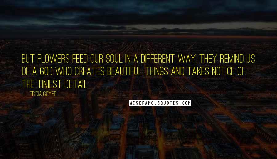 Tricia Goyer Quotes: But flowers feed our soul in a different way. They remind us of a God who creates beautiful things and takes notice of the tiniest detail