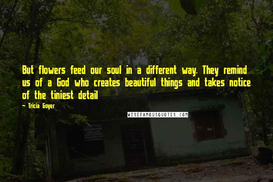 Tricia Goyer Quotes: But flowers feed our soul in a different way. They remind us of a God who creates beautiful things and takes notice of the tiniest detail
