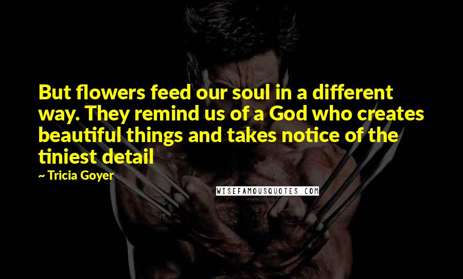 Tricia Goyer Quotes: But flowers feed our soul in a different way. They remind us of a God who creates beautiful things and takes notice of the tiniest detail