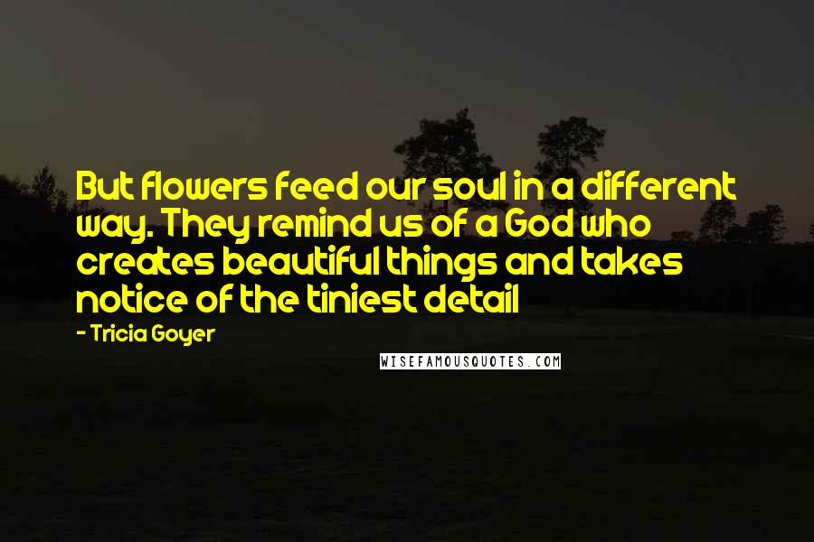 Tricia Goyer Quotes: But flowers feed our soul in a different way. They remind us of a God who creates beautiful things and takes notice of the tiniest detail