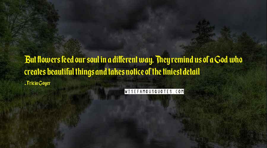 Tricia Goyer Quotes: But flowers feed our soul in a different way. They remind us of a God who creates beautiful things and takes notice of the tiniest detail