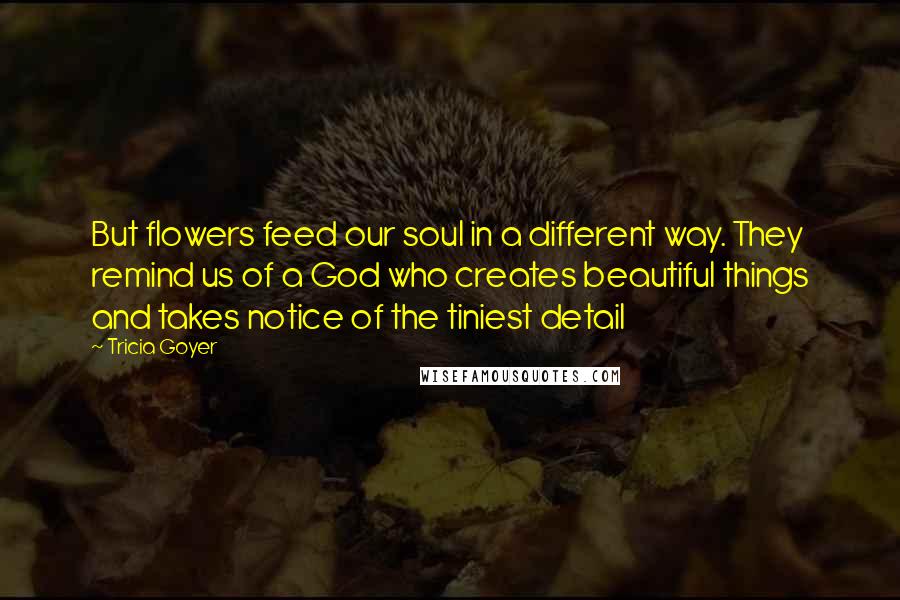 Tricia Goyer Quotes: But flowers feed our soul in a different way. They remind us of a God who creates beautiful things and takes notice of the tiniest detail