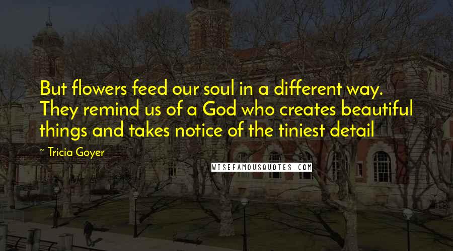 Tricia Goyer Quotes: But flowers feed our soul in a different way. They remind us of a God who creates beautiful things and takes notice of the tiniest detail