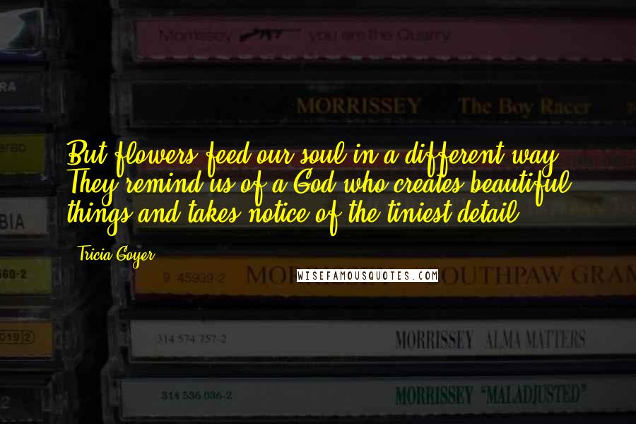 Tricia Goyer Quotes: But flowers feed our soul in a different way. They remind us of a God who creates beautiful things and takes notice of the tiniest detail