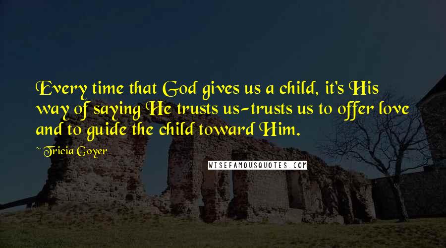 Tricia Goyer Quotes: Every time that God gives us a child, it's His way of saying He trusts us-trusts us to offer love and to guide the child toward Him.