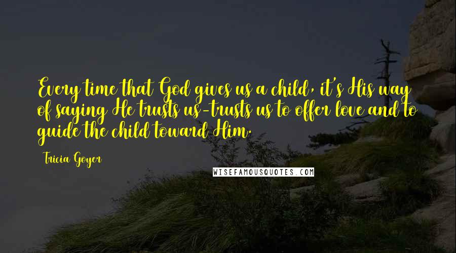 Tricia Goyer Quotes: Every time that God gives us a child, it's His way of saying He trusts us-trusts us to offer love and to guide the child toward Him.