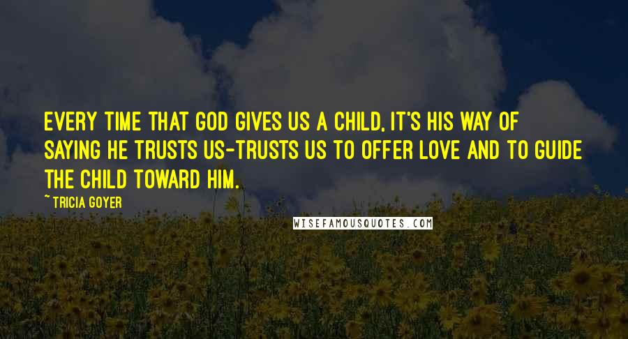 Tricia Goyer Quotes: Every time that God gives us a child, it's His way of saying He trusts us-trusts us to offer love and to guide the child toward Him.