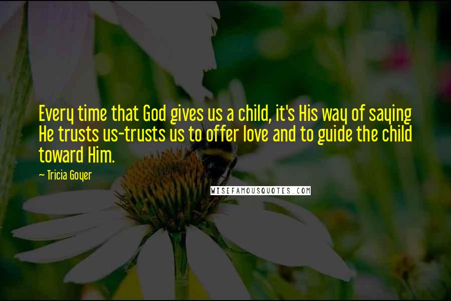 Tricia Goyer Quotes: Every time that God gives us a child, it's His way of saying He trusts us-trusts us to offer love and to guide the child toward Him.