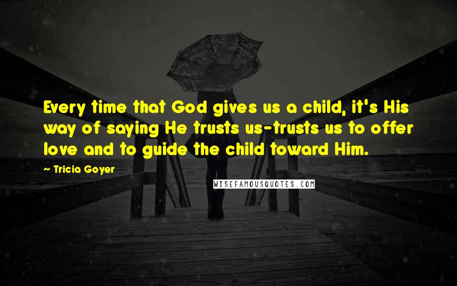 Tricia Goyer Quotes: Every time that God gives us a child, it's His way of saying He trusts us-trusts us to offer love and to guide the child toward Him.