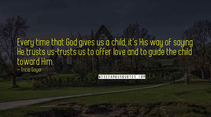 Tricia Goyer Quotes: Every time that God gives us a child, it's His way of saying He trusts us-trusts us to offer love and to guide the child toward Him.