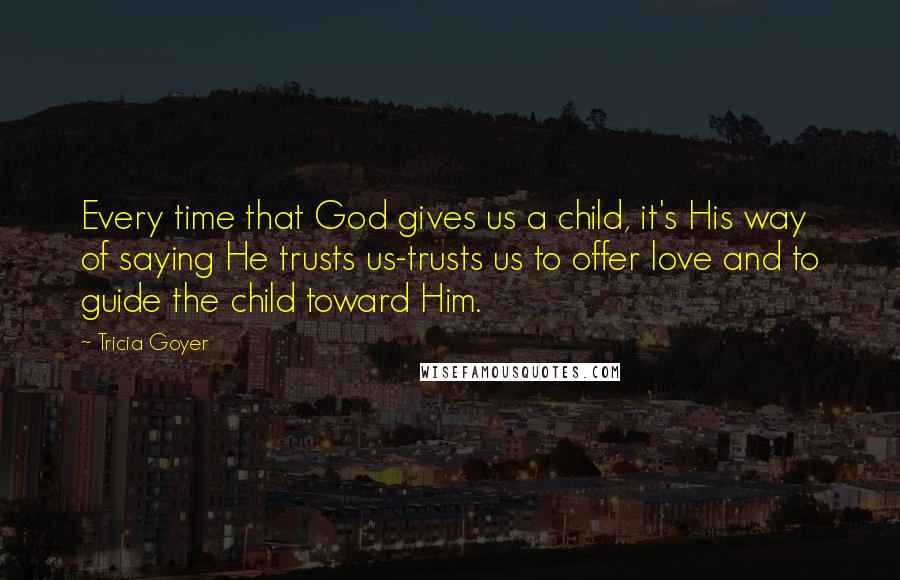 Tricia Goyer Quotes: Every time that God gives us a child, it's His way of saying He trusts us-trusts us to offer love and to guide the child toward Him.