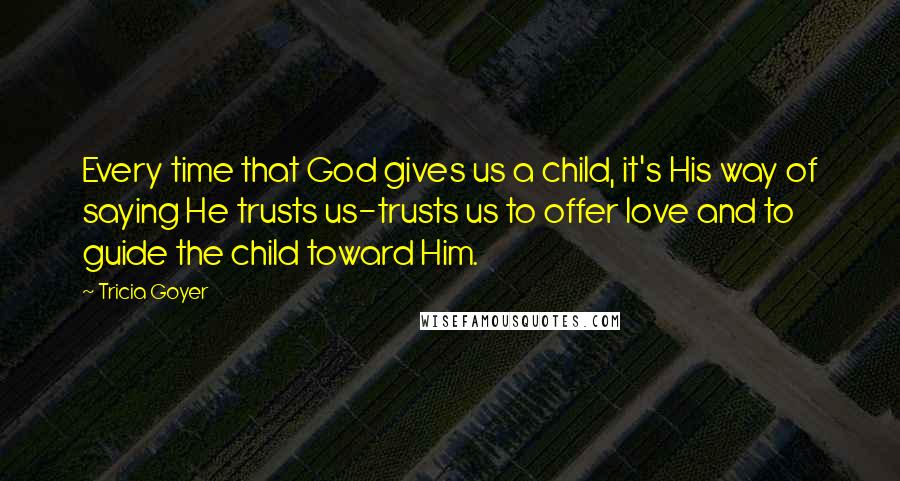 Tricia Goyer Quotes: Every time that God gives us a child, it's His way of saying He trusts us-trusts us to offer love and to guide the child toward Him.