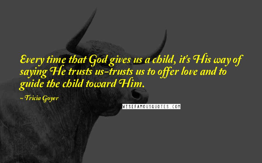 Tricia Goyer Quotes: Every time that God gives us a child, it's His way of saying He trusts us-trusts us to offer love and to guide the child toward Him.