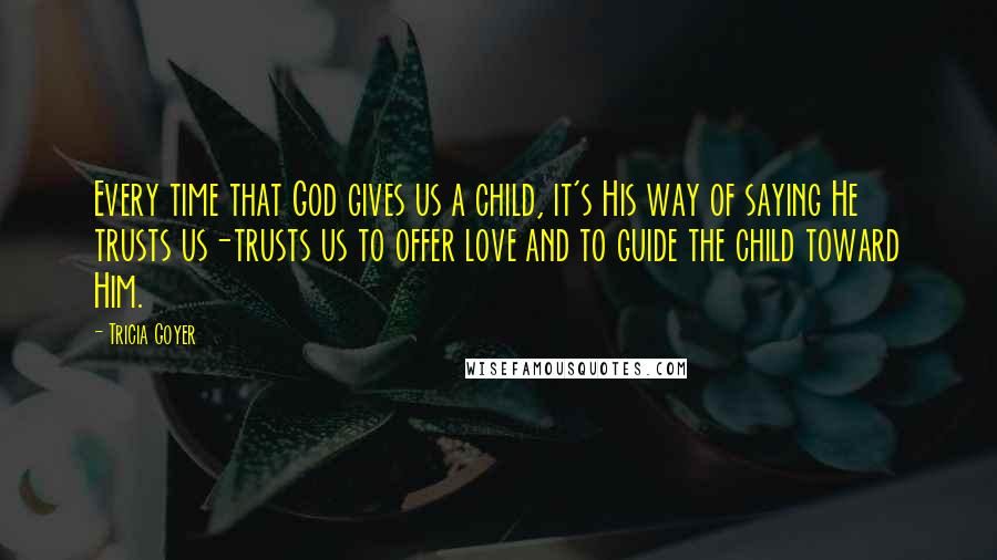 Tricia Goyer Quotes: Every time that God gives us a child, it's His way of saying He trusts us-trusts us to offer love and to guide the child toward Him.