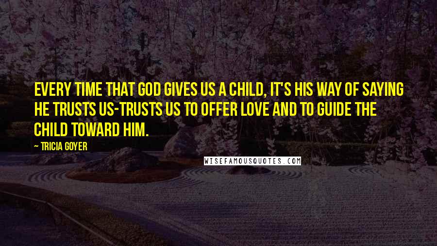 Tricia Goyer Quotes: Every time that God gives us a child, it's His way of saying He trusts us-trusts us to offer love and to guide the child toward Him.