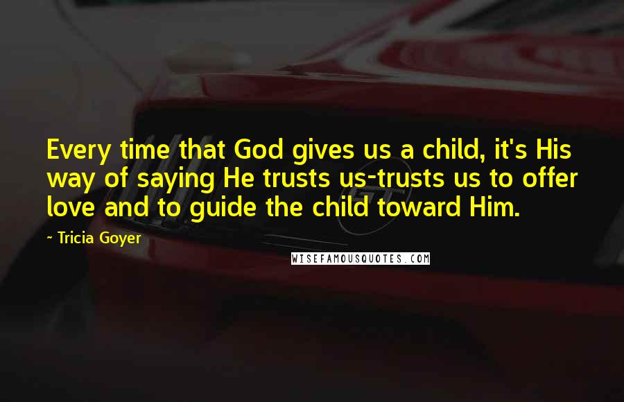 Tricia Goyer Quotes: Every time that God gives us a child, it's His way of saying He trusts us-trusts us to offer love and to guide the child toward Him.