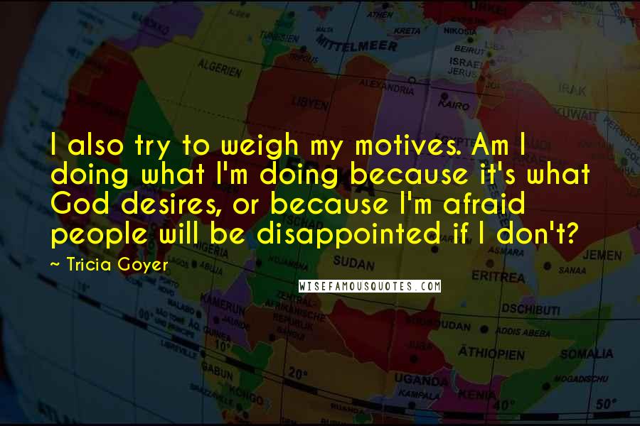 Tricia Goyer Quotes: I also try to weigh my motives. Am I doing what I'm doing because it's what God desires, or because I'm afraid people will be disappointed if I don't?