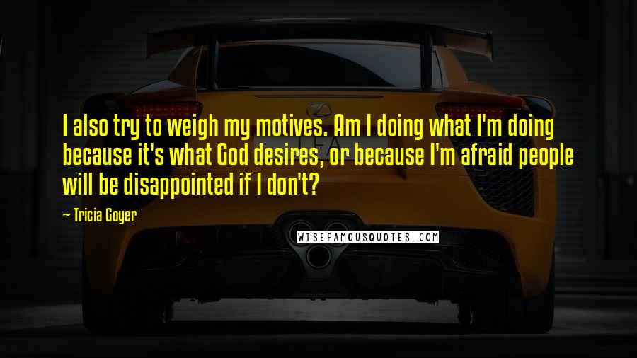 Tricia Goyer Quotes: I also try to weigh my motives. Am I doing what I'm doing because it's what God desires, or because I'm afraid people will be disappointed if I don't?