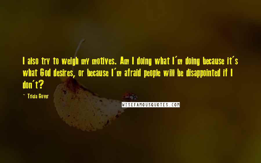 Tricia Goyer Quotes: I also try to weigh my motives. Am I doing what I'm doing because it's what God desires, or because I'm afraid people will be disappointed if I don't?