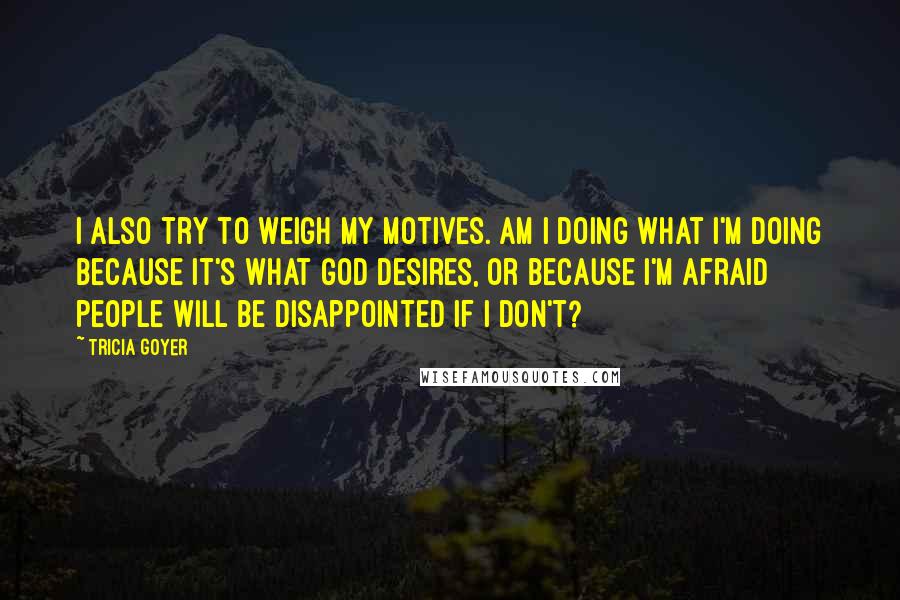 Tricia Goyer Quotes: I also try to weigh my motives. Am I doing what I'm doing because it's what God desires, or because I'm afraid people will be disappointed if I don't?