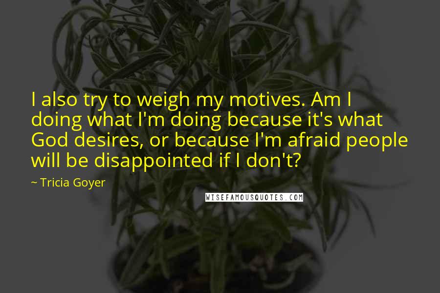 Tricia Goyer Quotes: I also try to weigh my motives. Am I doing what I'm doing because it's what God desires, or because I'm afraid people will be disappointed if I don't?