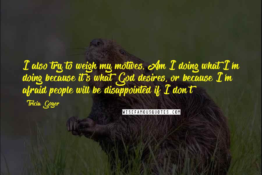 Tricia Goyer Quotes: I also try to weigh my motives. Am I doing what I'm doing because it's what God desires, or because I'm afraid people will be disappointed if I don't?