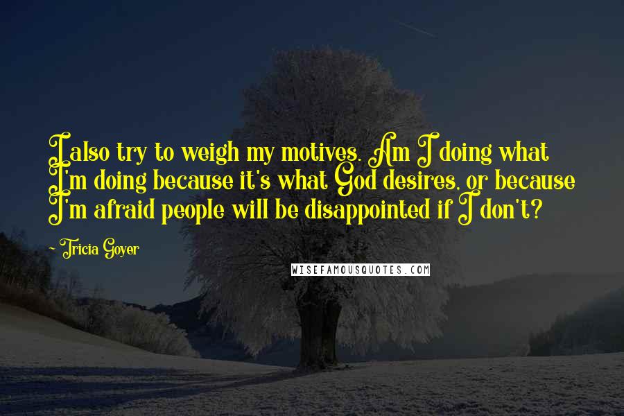 Tricia Goyer Quotes: I also try to weigh my motives. Am I doing what I'm doing because it's what God desires, or because I'm afraid people will be disappointed if I don't?