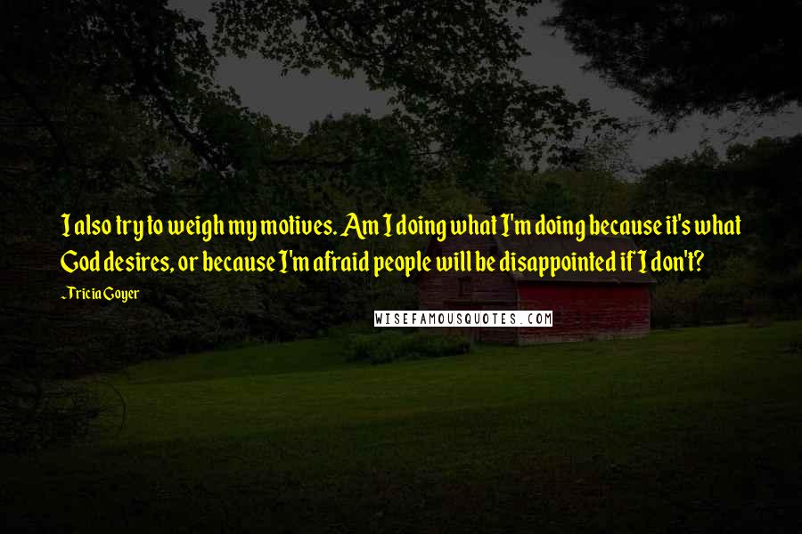 Tricia Goyer Quotes: I also try to weigh my motives. Am I doing what I'm doing because it's what God desires, or because I'm afraid people will be disappointed if I don't?