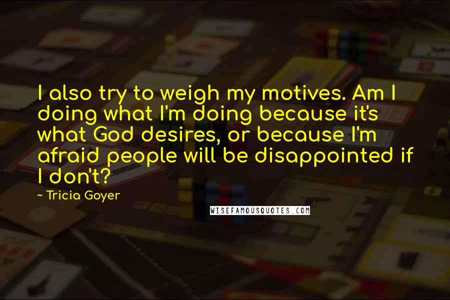 Tricia Goyer Quotes: I also try to weigh my motives. Am I doing what I'm doing because it's what God desires, or because I'm afraid people will be disappointed if I don't?