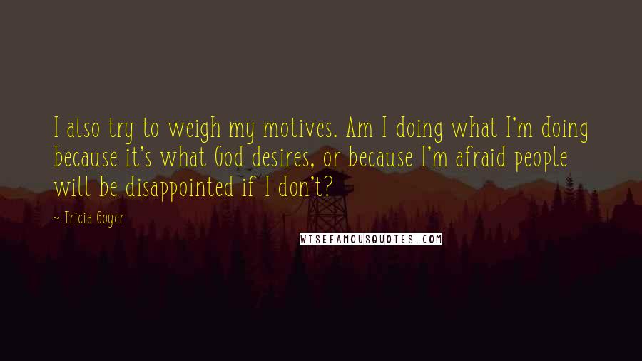 Tricia Goyer Quotes: I also try to weigh my motives. Am I doing what I'm doing because it's what God desires, or because I'm afraid people will be disappointed if I don't?