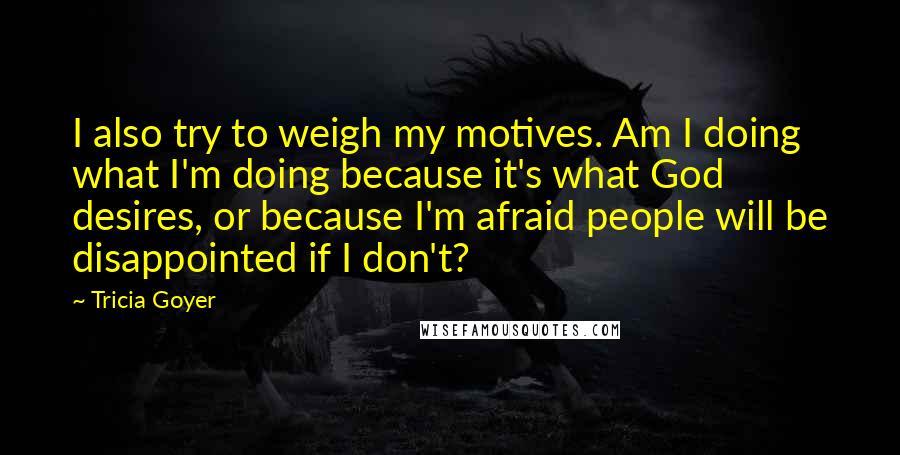 Tricia Goyer Quotes: I also try to weigh my motives. Am I doing what I'm doing because it's what God desires, or because I'm afraid people will be disappointed if I don't?