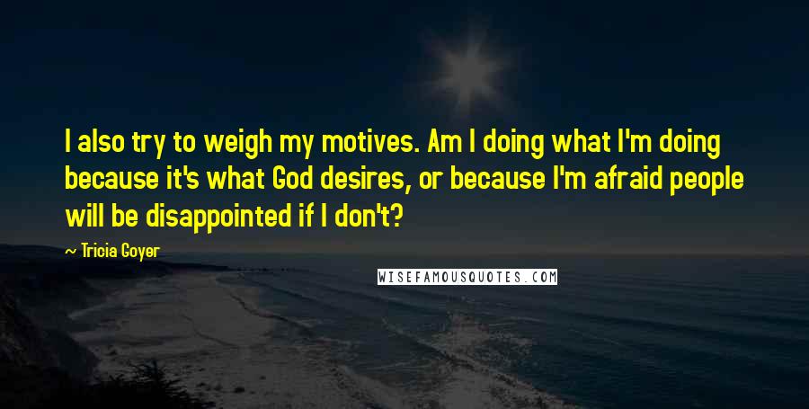 Tricia Goyer Quotes: I also try to weigh my motives. Am I doing what I'm doing because it's what God desires, or because I'm afraid people will be disappointed if I don't?