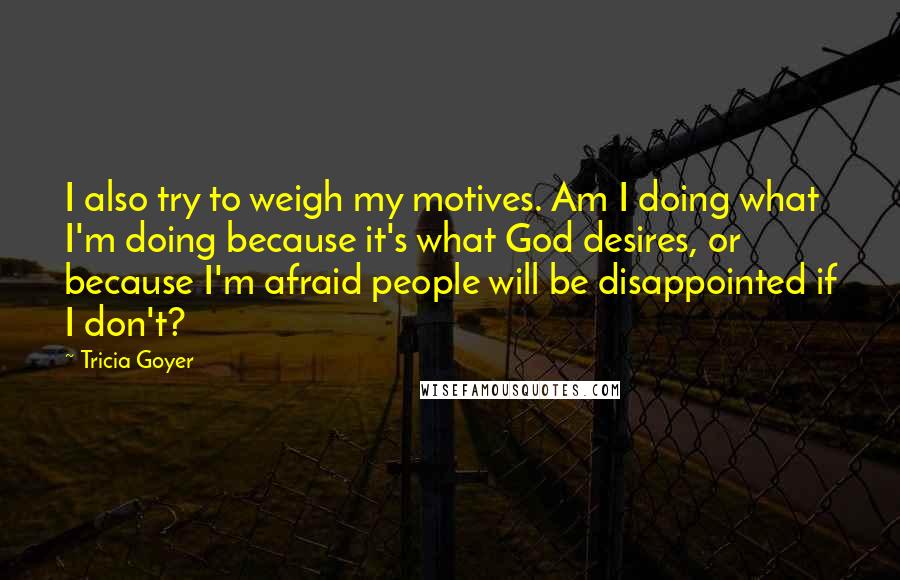 Tricia Goyer Quotes: I also try to weigh my motives. Am I doing what I'm doing because it's what God desires, or because I'm afraid people will be disappointed if I don't?