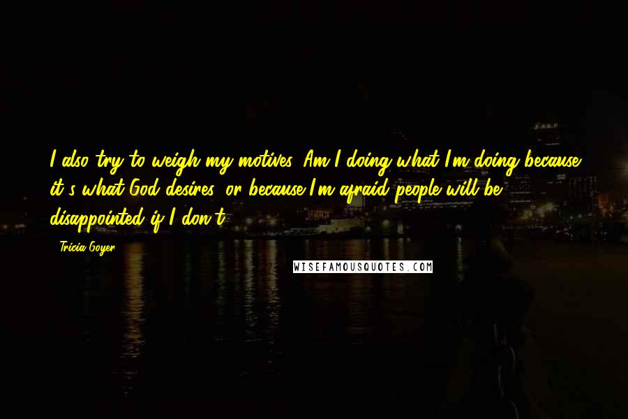 Tricia Goyer Quotes: I also try to weigh my motives. Am I doing what I'm doing because it's what God desires, or because I'm afraid people will be disappointed if I don't?