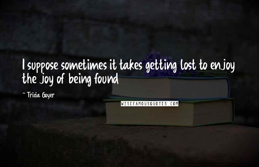 Tricia Goyer Quotes: I suppose sometimes it takes getting lost to enjoy the joy of being found