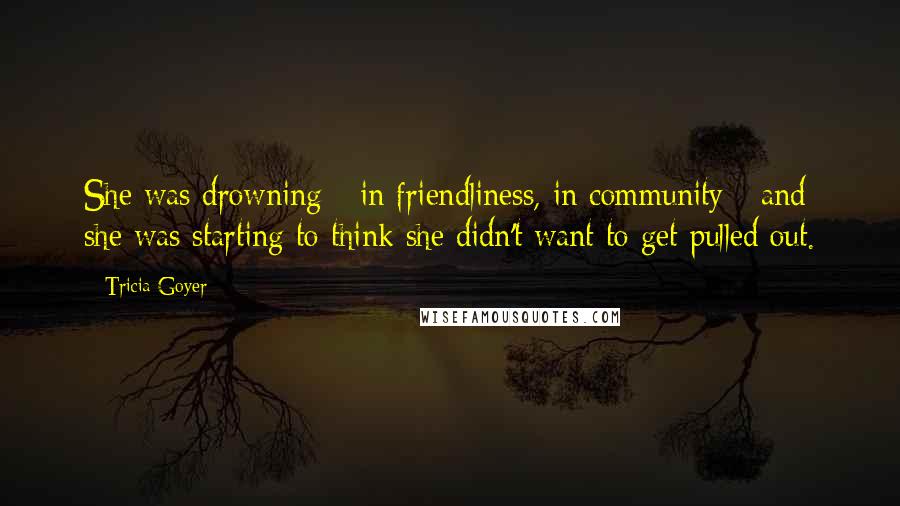 Tricia Goyer Quotes: She was drowning - in friendliness, in community - and she was starting to think she didn't want to get pulled out.