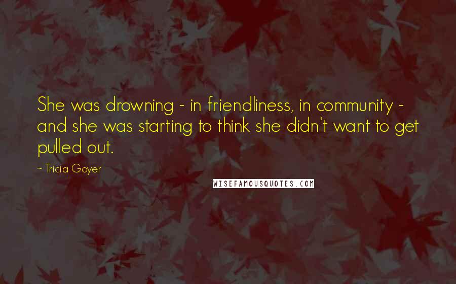 Tricia Goyer Quotes: She was drowning - in friendliness, in community - and she was starting to think she didn't want to get pulled out.