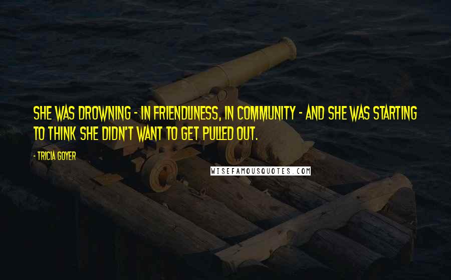 Tricia Goyer Quotes: She was drowning - in friendliness, in community - and she was starting to think she didn't want to get pulled out.