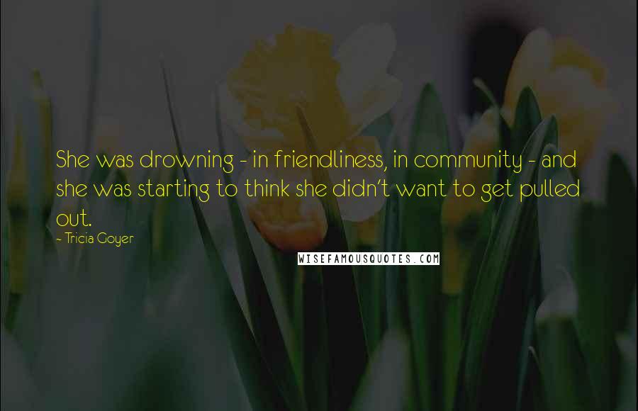 Tricia Goyer Quotes: She was drowning - in friendliness, in community - and she was starting to think she didn't want to get pulled out.