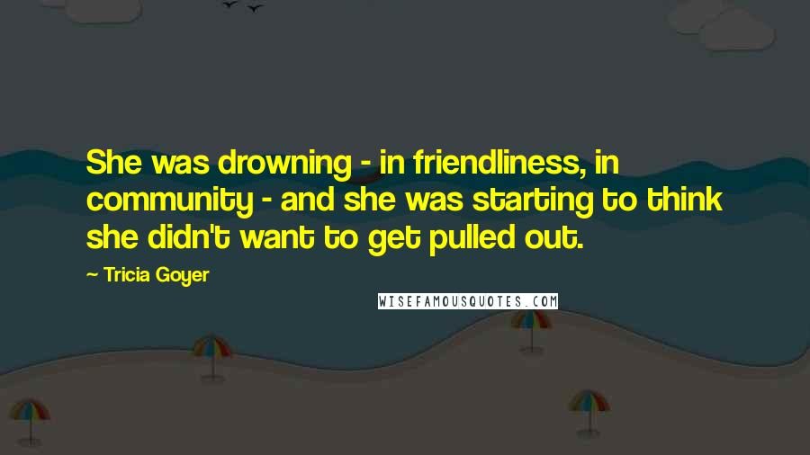 Tricia Goyer Quotes: She was drowning - in friendliness, in community - and she was starting to think she didn't want to get pulled out.