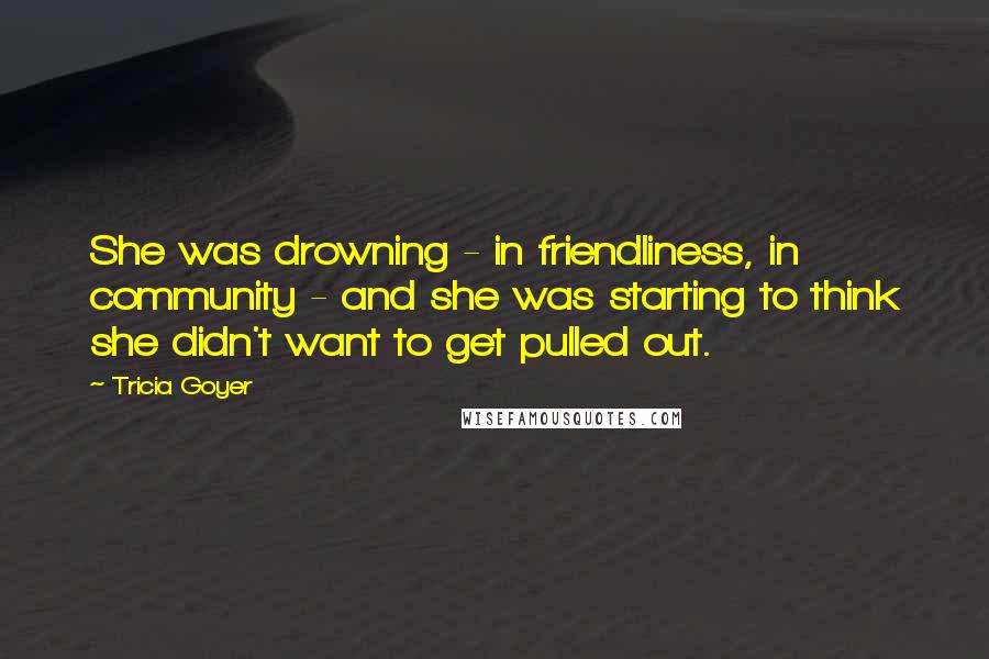 Tricia Goyer Quotes: She was drowning - in friendliness, in community - and she was starting to think she didn't want to get pulled out.