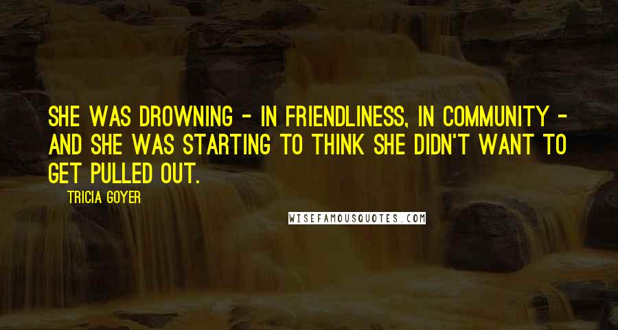 Tricia Goyer Quotes: She was drowning - in friendliness, in community - and she was starting to think she didn't want to get pulled out.