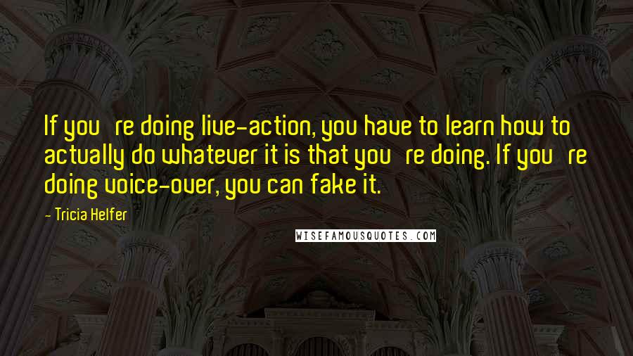 Tricia Helfer Quotes: If you're doing live-action, you have to learn how to actually do whatever it is that you're doing. If you're doing voice-over, you can fake it.