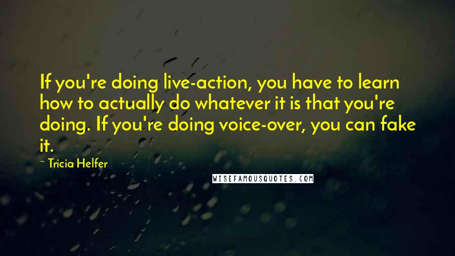 Tricia Helfer Quotes: If you're doing live-action, you have to learn how to actually do whatever it is that you're doing. If you're doing voice-over, you can fake it.