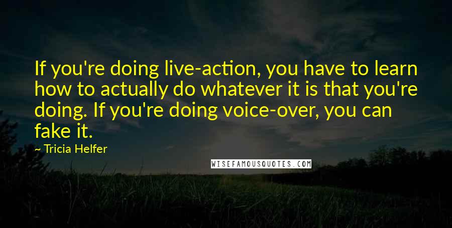 Tricia Helfer Quotes: If you're doing live-action, you have to learn how to actually do whatever it is that you're doing. If you're doing voice-over, you can fake it.