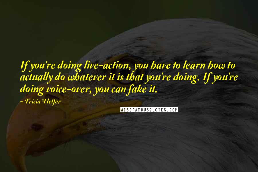 Tricia Helfer Quotes: If you're doing live-action, you have to learn how to actually do whatever it is that you're doing. If you're doing voice-over, you can fake it.