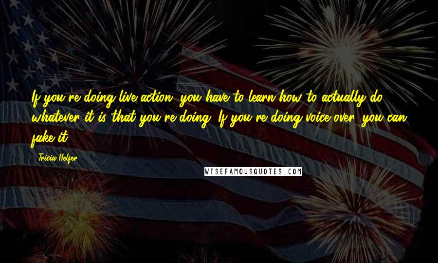 Tricia Helfer Quotes: If you're doing live-action, you have to learn how to actually do whatever it is that you're doing. If you're doing voice-over, you can fake it.
